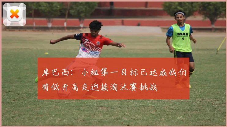库巴西：小组第一目标已达成我们将低开高走迎接淘汰赛挑战