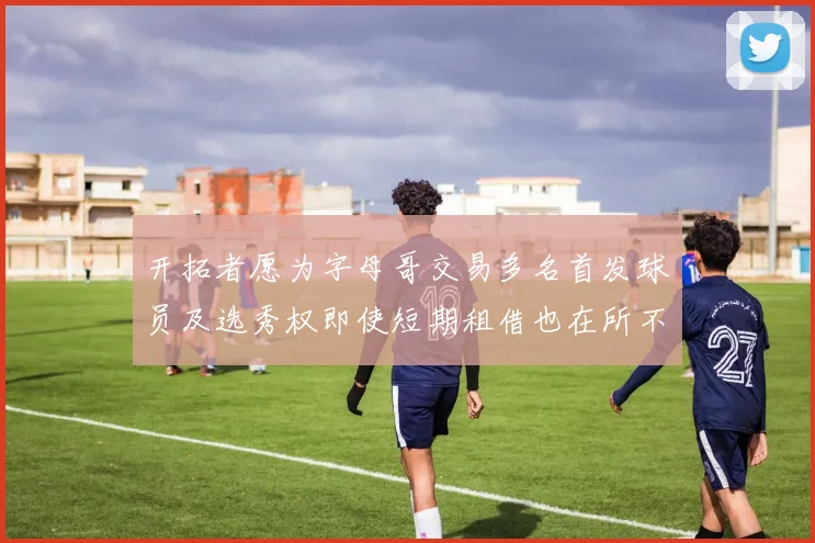 开拓者愿为字母哥交易多名首发球员及选秀权即使短期租借也在所不惜