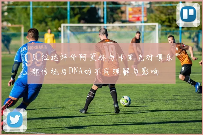 贝拉达评价阿莫林与卡里克对俱乐部传统与DNA的不同理解与影响