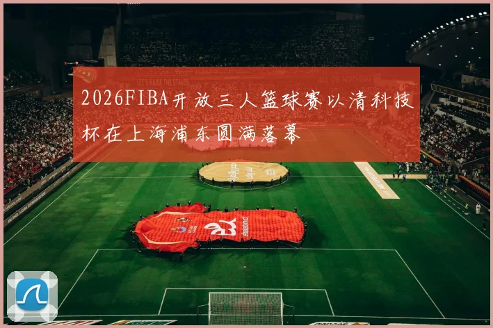2026FIBA开放三人篮球赛以清科技杯在上海浦东圆满落幕
