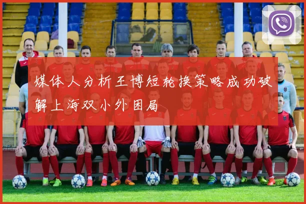 媒体人分析王博短轮换策略成功破解上海双小外困局