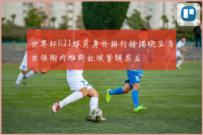 世界杯U21球员身价排行榜揭晓亚马尔领衔内维斯杜埃紧随其后