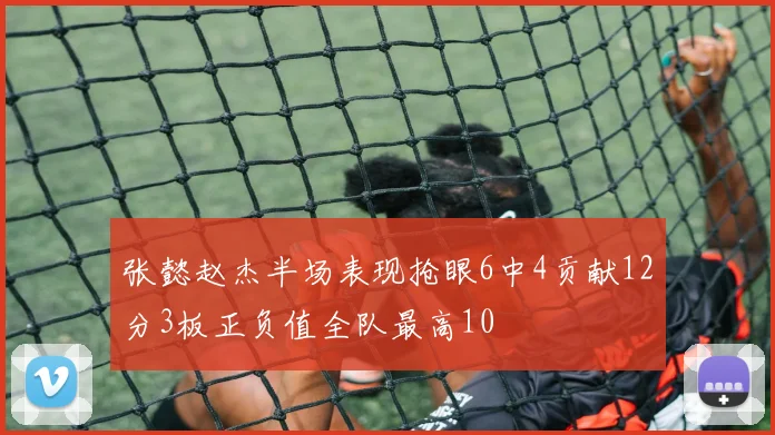 张懿赵杰半场表现抢眼6中4贡献12分3板正负值全队最高10
