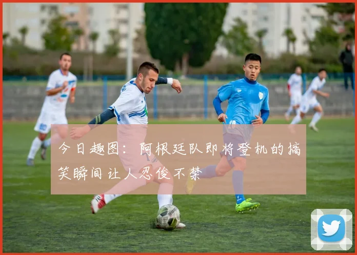 今日趣图：阿根廷队即将登机的搞笑瞬间让人忍俊不禁