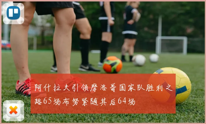阿什拉夫引领摩洛哥国家队胜利之路65场布努紧随其后64场
