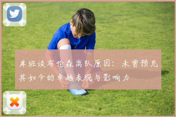 库班谈布伦森离队原因：未曾预见其如今的卓越表现与影响力