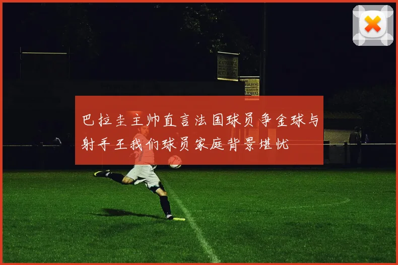 巴拉圭主帅直言法国球员争金球与射手王我们球员家庭背景堪忧