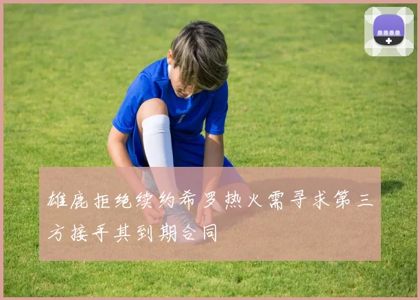 雄鹿拒绝续约希罗热火需寻求第三方接手其到期合同