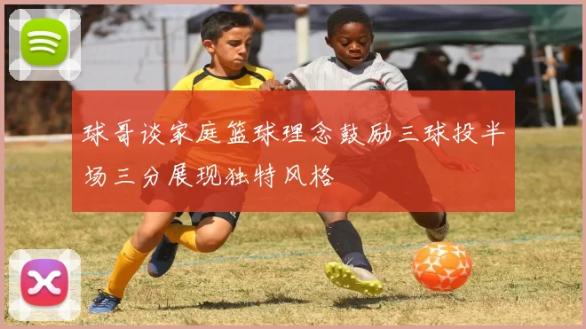 球哥谈家庭篮球理念鼓励三球投半场三分展现独特风格