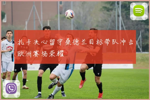 扎卡决心留守桑德兰目标带队冲击欧洲赛场荣耀