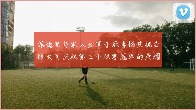 佩德里与家人分享夺冠喜悦庆祝合照共同庆祝第三个联赛冠军的荣耀时刻
