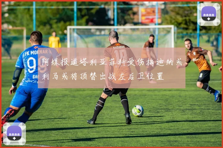阿媒报道塔利亚菲科受伤梅迪纳或利马或将顶替出战左后卫位置