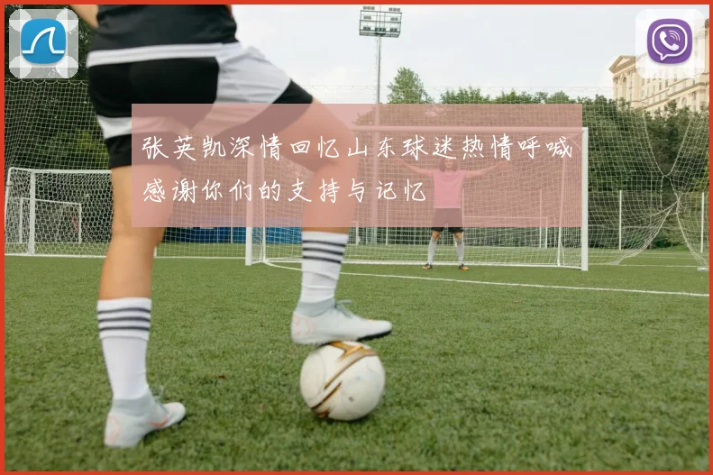 张英凯深情回忆山东球迷热情呼喊感谢你们的支持与记忆