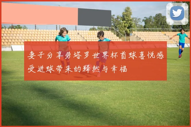 妻子分享劳塔罗世界杯首球喜悦感受进球带来的释然与幸福