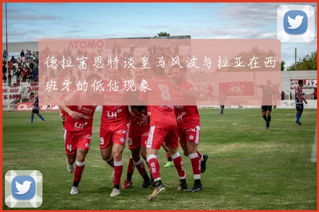 德拉富恩特谈皇马风波与拉亚在西班牙的低估现象