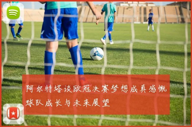 阿尔特塔谈欧冠决赛梦想成真感慨球队成长与未来展望