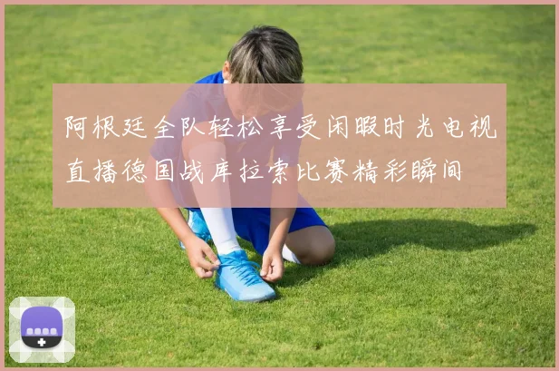 阿根廷全队轻松享受闲暇时光电视直播德国战库拉索比赛精彩瞬间