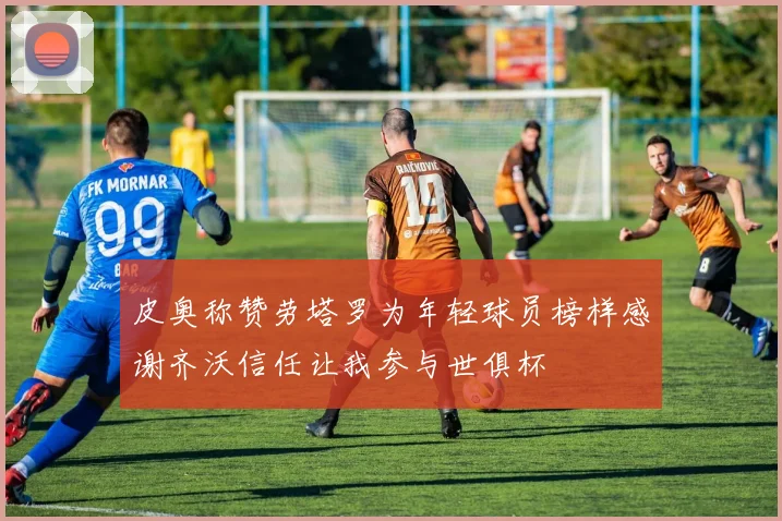 皮奥称赞劳塔罗为年轻球员榜样感谢齐沃信任让我参与世俱杯