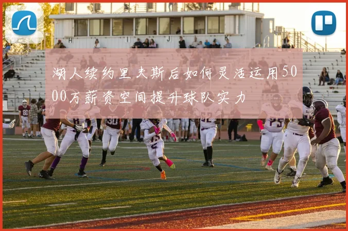 湖人续约里夫斯后如何灵活运用5000万薪资空间提升球队实力