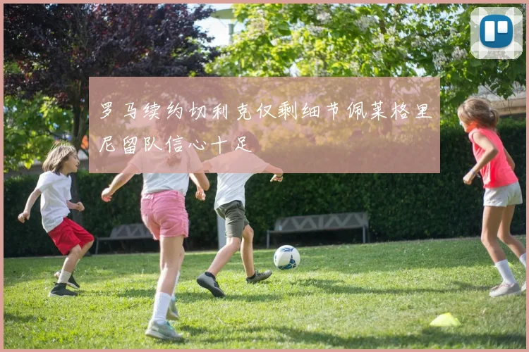 罗马续约切利克仅剩细节佩莱格里尼留队信心十足